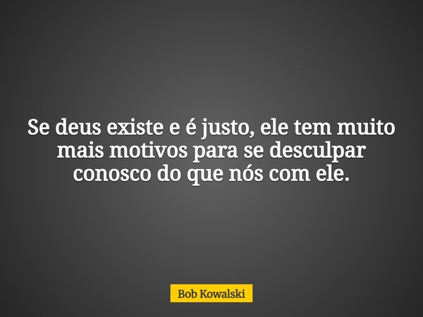 Se deus existe e é justo, ele tem muito mais motivos para se desculpar conosco do que nós com ele.... Frase de Bob Kowalski.