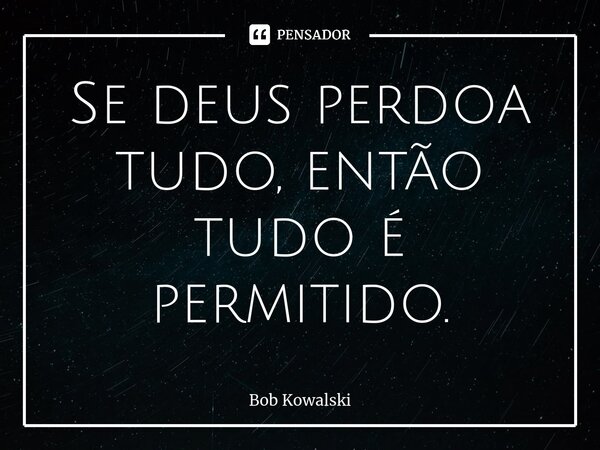 ⁠Se deus perdoa tudo, então tudo é permitido.... Frase de Bob Kowalski.