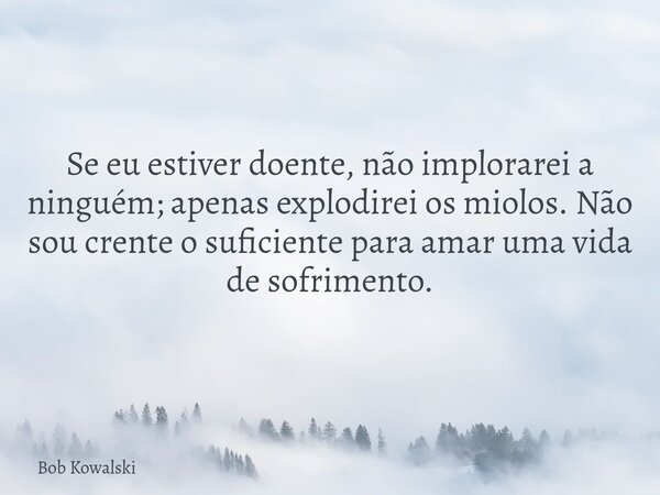 Se eu estiver doente, não implorarei a ninguém; apenas explodirei os miolos. Não sou crente o suficiente para amar uma vida de sofrimento.... Frase de Bob Kowalski.