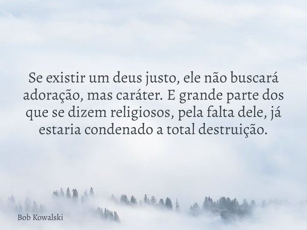 Se existir um deus justo, ele não buscará adoração, mas caráter. E grande parte dos que se dizem religiosos, pela falta dele, já estaria condenado a total destr... Frase de Bob Kowalski.