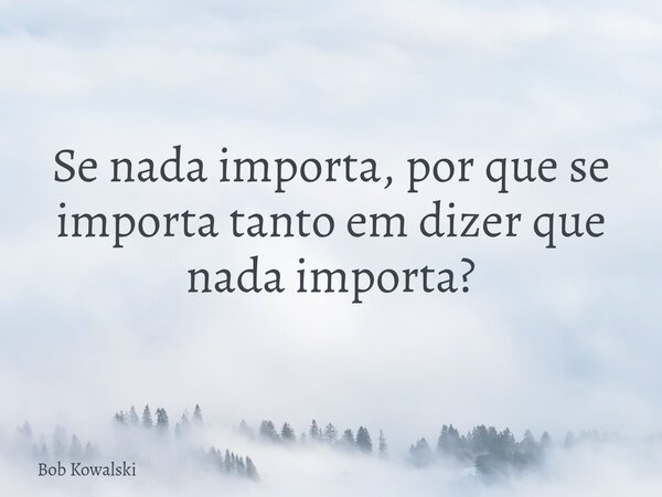 Se nada importa, por que se importa tanto em dizer que nada importa?... Frase de Bob Kowalski.