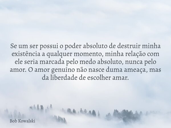 Se um ser possui o poder absoluto de destruir minha existência a qualquer momento, minha relação com ele seria marcada pelo medo absoluto, nunca pelo amor. O am... Frase de Bob Kowalski.