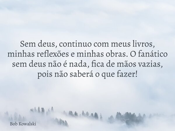 Sem deus, continuo com meus livros, minhas reflexões e minhas obras. O fanático sem deus não é nada, fica de mãos vazias, pois não saberá o que fazer!... Frase de Bob Kowalski.