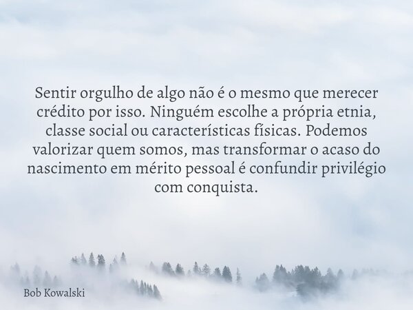 Sentir orgulho de algo não é o mesmo que merecer crédito por isso. Ninguém escolhe a própria etnia, classe social ou características físicas. Podemos valorizar... Frase de Bob Kowalski.