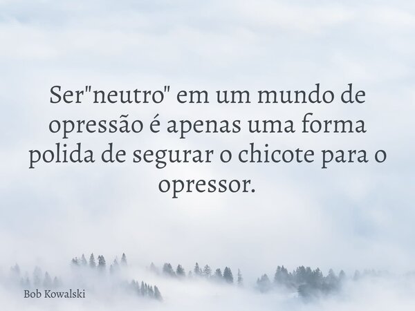 Ser "neutro" em um mundo de opressão é apenas uma forma polida de segurar o chicote para o opressor.... Frase de Bob Kowalski.