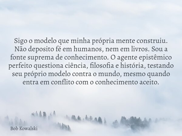 Sigo o modelo que minha própria mente construiu. Não deposito fé em humanos, nem em livros. Sou a fonte suprema de conhecimento. O agente epistêmico perfeito qu... Frase de Bob Kowalski.