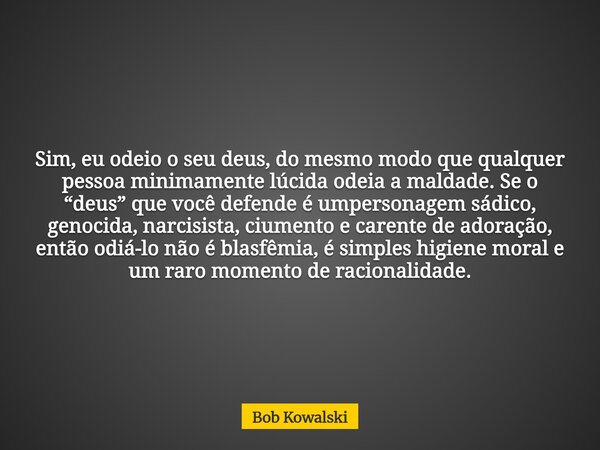 Sim, eu odeio o seu deus, do mesmo modo que qualquer pessoa minimamente lúcida odeia a maldade. Se o “deus” que você defende é umpersonagem sádico, genocida, na... Frase de Bob Kowalski.