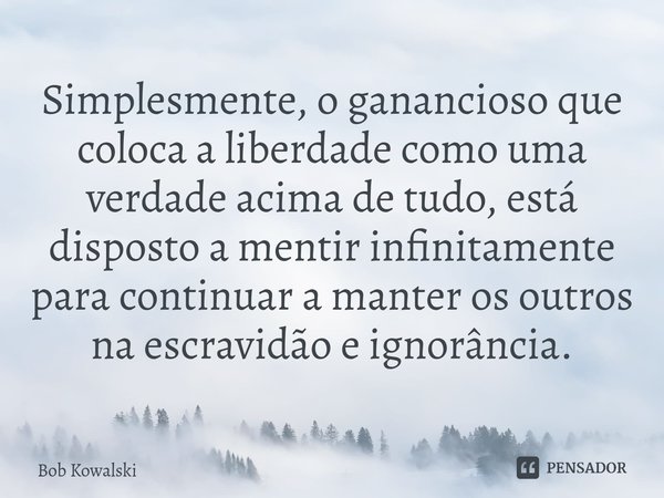 ⁠Simplesmente, o ganancioso que coloca a liberdade como uma verdade acima de tudo, está disposto a mentir infinitamente para continuar a manter os outros na esc... Frase de Bob Kowalski.