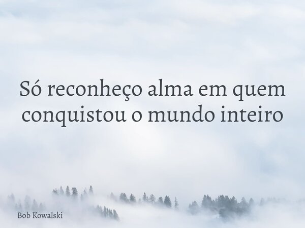 Só reconheço alma em quem conquistou o mundo inteiro... Frase de Bob Kowalski.