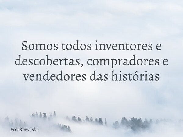 Somos todos inventores e descobertas, compradores e vendedores das histórias... Frase de Bob Kowalski.