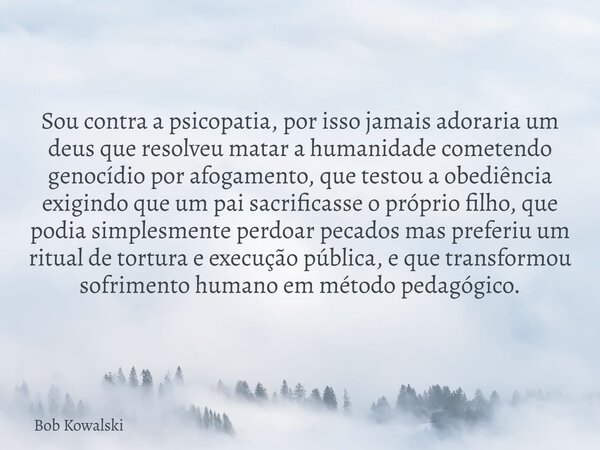 Sou contra a psicopatia, por isso jamais adoraria um deus que resolveu matar a humanidade cometendo genocídio por afogamento, que testou a obediência exigindo q... Frase de Bob Kowalski.