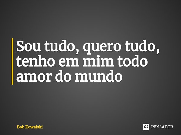 Sou tudo, quero tudo, tenho em mim todo amor do mundo... Frase de Bob Kowalski.