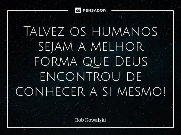 ⁠Talvez os humanos sejam a melhor forma que Deus encontrou de conhecer a si mesmo!... Frase de Bob Kowalski.