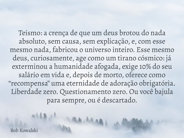 Teísmo: a crença de que um deus brotou do nada absoluto, sem causa, sem explicação, e, com esse mesmo nada, fabricou o universo inteiro. Esse mesmo deus, curios... Frase de Bob Kowalski.