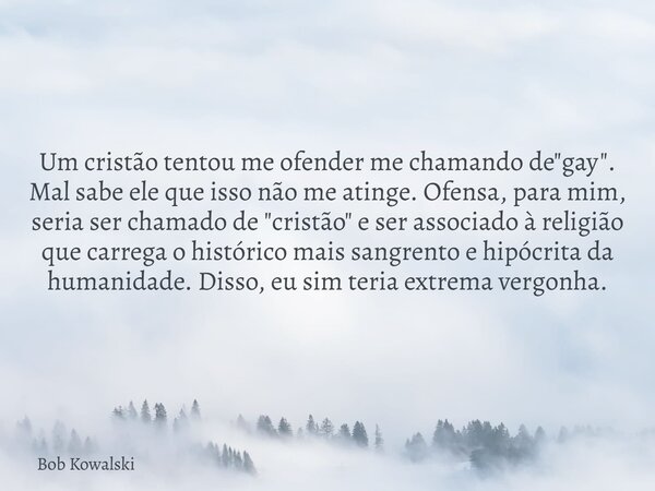 Um cristão tentou me ofender me chamando de "gay". Mal sabe ele que isso não me atinge. Ofensa, para mim, seria ser chamado de "cristão" e s... Frase de Bob Kowalski.