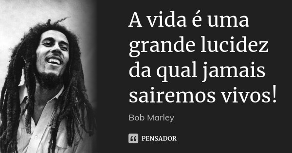 A vida é uma grande lucidez da qual jamais sairemos vivos!... Frase de Bob Marley.
