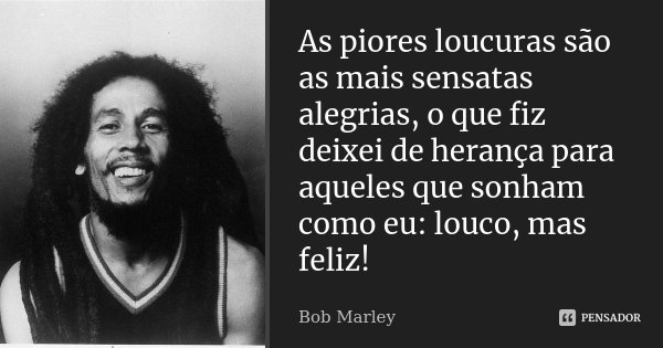 As piores loucuras são as mais sensatas alegrias, o que fiz deixei de herança para aqueles que sonham como eu: louco, mas feliz!... Frase de Bob Marley.