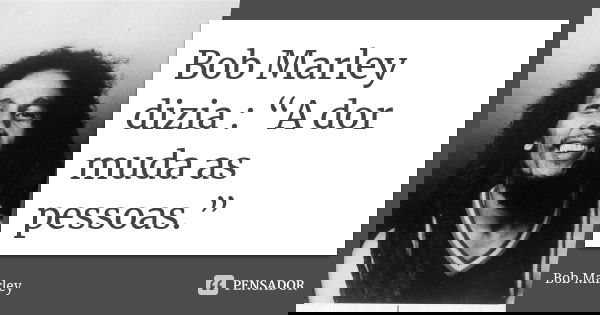 Bob Marley dizia : “A dor muda as pessoas.”... Frase de Bob Marley.