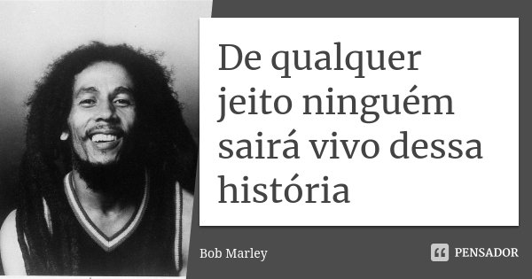 De qualquer jeito ninguém sairá vivo dessa história... Frase de Bob Marley.