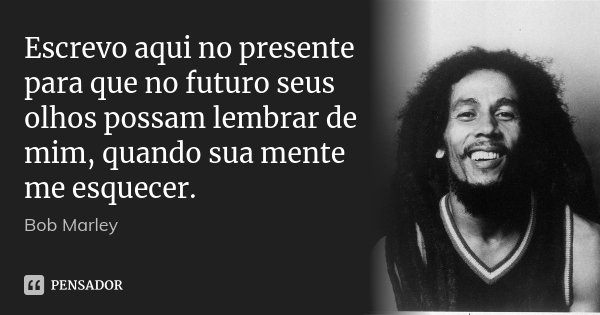 Escrevo aqui no presente para que no futuro seus olhos possam lembrar de mim, quando sua mente me esquecer.... Frase de Bob Marley.