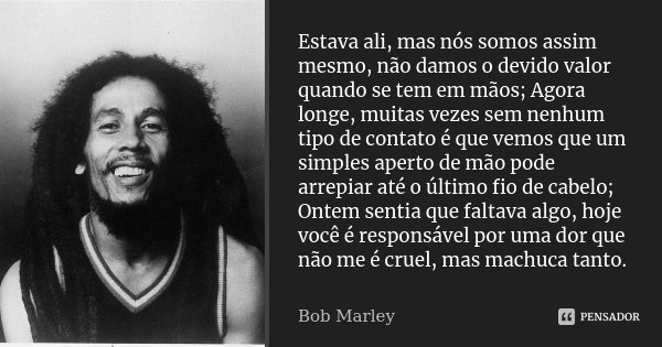 Estava ali, mas nós somos assim mesmo, não damos o devido valor quando se tem em mãos; Agora longe, muitas vezes sem nenhum tipo de contato é que vemos que um s... Frase de Bob Marley.