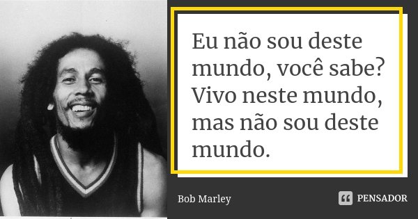 Eu não sou deste mundo, você sabe? Vivo neste mundo, mas não sou deste mundo.... Frase de Bob Marley.