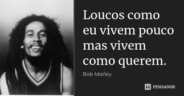 Loucos como eu vivem pouco mas vivem como querem.... Frase de Bob Marley.