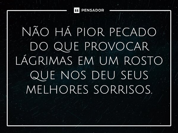Não há pior pecado do que provocar lágrimas em um rosto que nos deu seus melhores sorrisos.
