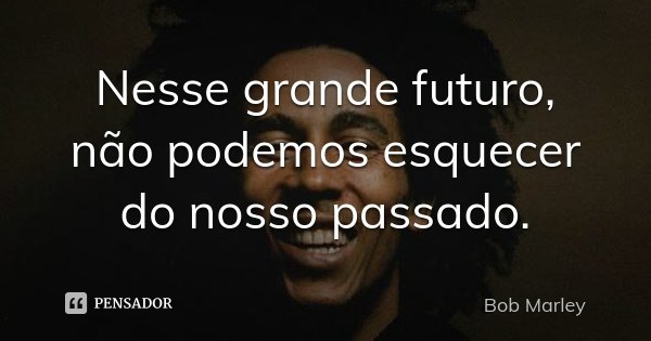 Nesse grande futuro, não podemos esquecer do nosso passado.... Frase de Bob Marley.