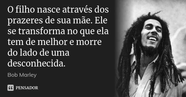 O filho nasce através dos prazeres de sua mãe. Ele se transforma no que ela tem de melhor e morre do lado de uma desconhecida.... Frase de bob marley.