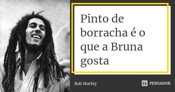 Pinto de borracha é o que a Bruna gosta... Frase de Bob Marley.