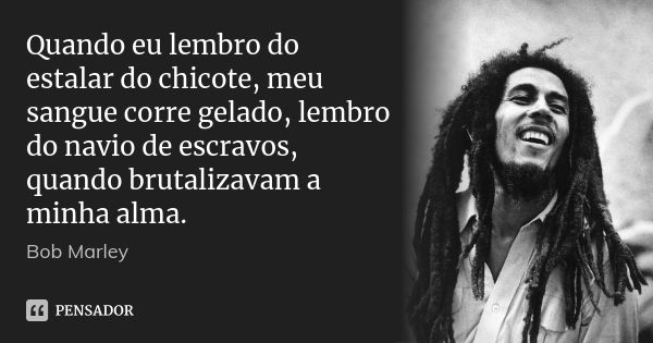 Quando eu lembro do estalar do chicote, meu sangue corre gelado, lembro do navio de escravos, quando brutalizavam a minha alma.... Frase de Bob Marley.