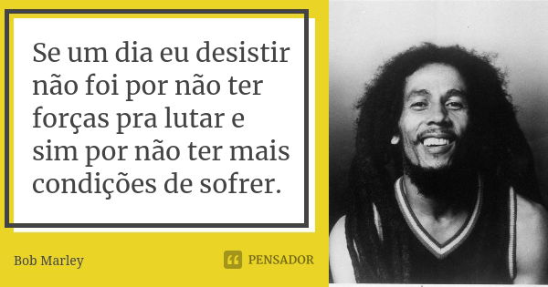 Se um dia eu desistir não foi por não ter forças pra lutar e sim por não ter mais condições de sofrer.... Frase de Bob Marley.