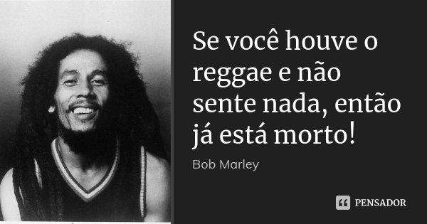 Se você houve o reggae e não sente nada, então já está morto!... Frase de Bob Marley.