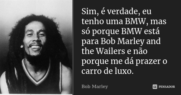 Sim, é verdade, eu tenho uma BMW, mas só porque BMW está para Bob Marley and the Wailers e não porque me dá prazer o carro de luxo.... Frase de Bob Marley.