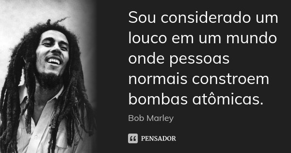 Sou considerado um louco em um mundo onde pessoas normais constroem bombas atômicas.... Frase de Bob Marley.