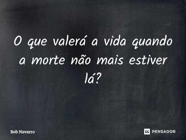 ⁠O que valerá a vida quando a morte não mais estiver lá?... Frase de Bob Navarro.