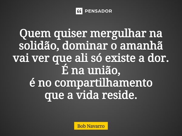 ⁠Quem quiser mergulhar na solidão, dominar o amanhã vai ver que ali só existe a dor. É na união, é no compartilhamento que a vida reside.... Frase de Bob Navarro.