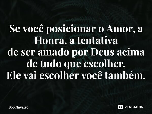 ⁠Se você posicionar o Amor, a Honra, a tentativa de ser amado por Deus acima de tudo que escolher, Ele vai escolher você também.... Frase de Bob Navarro.