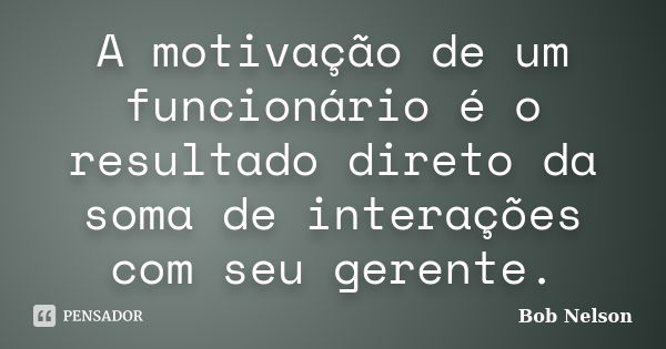 A motivação de um funcionário é o resultado direto da soma de interações com seu gerente.... Frase de Bob Nelson.