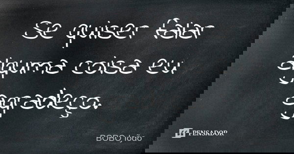 Se quiser falar alguma coisa eu agradeço.... Frase de BOBO João.