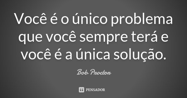 Você é o único problema que você sempre terá e você é a única solução.... Frase de Bob Proctor.
