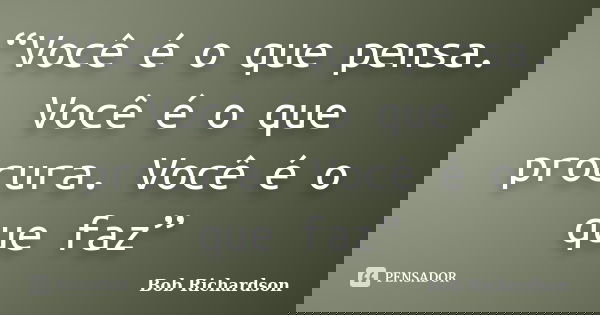 “Você é o que pensa. Você é o que procura. Você é o que faz”... Frase de Bob Richardson.