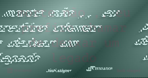 morte não ,, eu prefiro chamar de deixar um legado... Frase de bob singer.