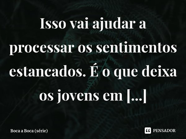 ⁠Isso vai ajudar a processar os sentimentos estancados. É o que deixa os jovens em sobrecarga e apáticos.... Frase de Boca a Boca (série).