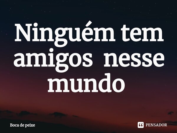 Ninguém tem amigos nesse mundo ⁠... Frase de Boca de peixe.