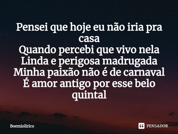 Pensei que hoje eu não iria pra casa
Quando percebi que vivo nela
Linda e perigosa madrugada
Minha paixão não é de carnaval
⁠É amor antigo por esse belo quintal... Frase de Boemiolirico.
