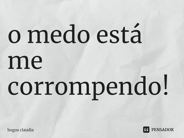 ⁠o medo está me corrompendo!... Frase de bogos claudia.