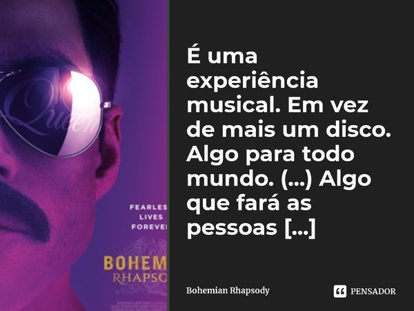 É uma experiência musical. Em vez de mais um disco. Algo para todo mundo. (...) Algo que fará as pessoas sentirem que se encaixam.... Frase de Bohemian Rhapsody.