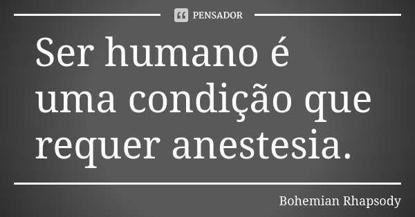 Ser humano é uma condição que requer anestesia.... Frase de Bohemian Rhapsody.